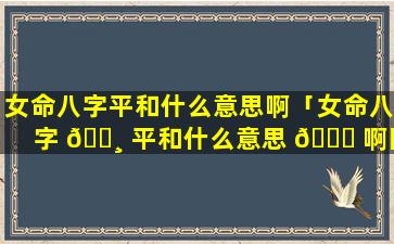 女命八字平和什么意思啊「女命八字 🌸 平和什么意思 🐕 啊图片」